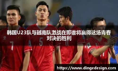 韩国U23队与越南队激战在即谁将赢得这场青春对决的胜利